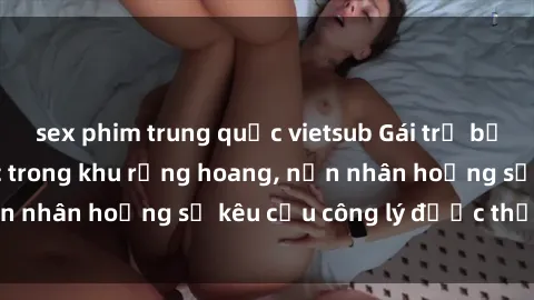 sex phim trung quốc vietsub Gái trẻ bị hiếp dâm bạo lực trong khu rừng hoang, nạn nhân hoảng sợ kêu cầu công lý được thực thi