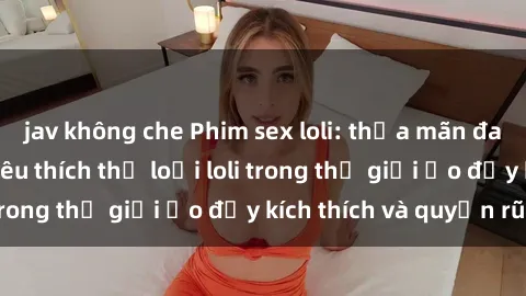 jav không che Phim sex loli: thỏa mãn đam mê của người yêu thích thể loại loli trong thế giới ảo đầy kích thích và quyến rũ.