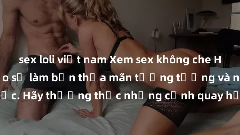 sex loli việt nam Xem sex không che HD miễn phí đảm bảo sẽ làm bạn thỏa mãn tưởng tượng và nhu cầu tình dục. Hãy thưởng thức những cảnh quay hấp dẫn và mãnh liệt ngay bây giờ!