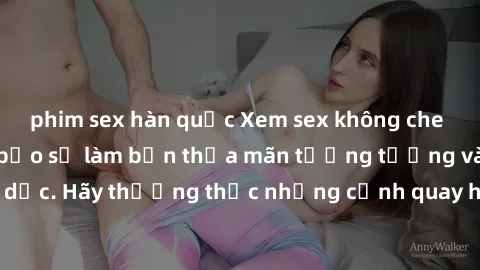 phim sex hàn quốc Xem sex không che HD miễn phí đảm bảo sẽ làm bạn thỏa mãn tưởng tượng và nhu cầu tình dục. Hãy thưởng thức những cảnh quay hấp dẫn và mãnh liệt ngay bây giờ!