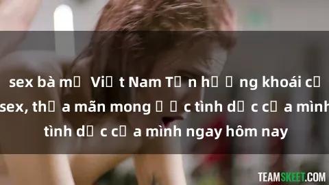 sex bà mẹ Việt Nam Tận hưởng khoái cảm với gái xinh sex, thỏa mãn mong ước tình dục của mình ngay hôm nay