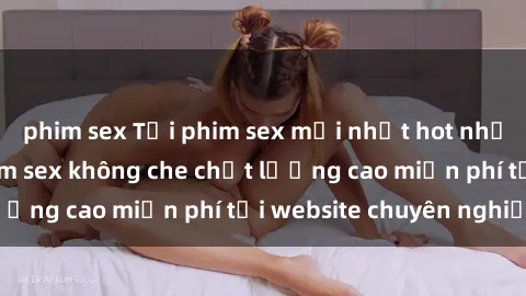 phim sex Tải phim sex mới nhất hot nhất - Xem và tải phim sex không che chất lượng cao miễn phí tại website chuyên nghiệp.