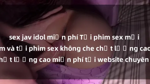sex jav idol miễn phí Tải phim sex mới nhất hot nhất - Xem và tải phim sex không che chất lượng cao miễn phí tại website chuyên nghiệp.