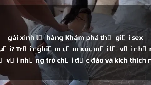 gái xinh lộ hàng Khám phá thế giới sex trực tuyến: Hơn tuổi? Trải nghiệm cảm xúc mới lạ với những trò chơi độc đáo và kích thích người lớn