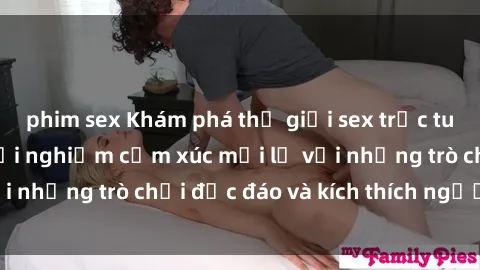 phim sex Khám phá thế giới sex trực tuyến: Hơn tuổi? Trải nghiệm cảm xúc mới lạ với những trò chơi độc đáo và kích thích người lớn