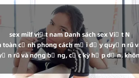 sex milf việt nam Danh sách sex Việt Nam không che - Ảnh toàn cảnh phong cách mới đầy quyến rũ và nóng bỏng, cực kỳ hấp dẫn, không thể bỏ qua!