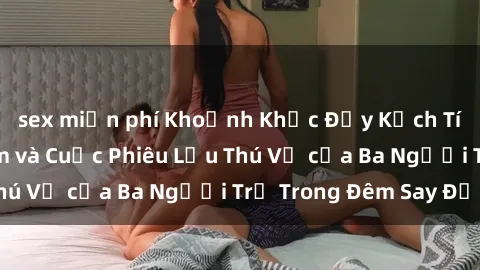 sex miễn phí Khoảnh Khắc Đầy Kịch Tính: Sex  Việt Nam và Cuộc Phiêu Lưu Thú Vị của Ba Người Trẻ Trong Đêm Say Đắm